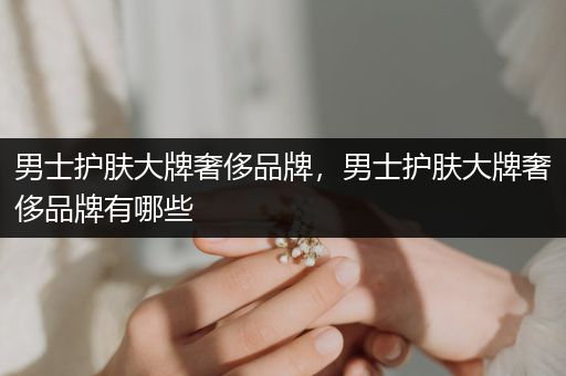 男士护肤大牌奢侈品牌，男士护肤大牌奢侈品牌有哪些