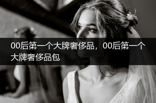 00后第一个大牌奢侈品，00后第一个大牌奢侈品包