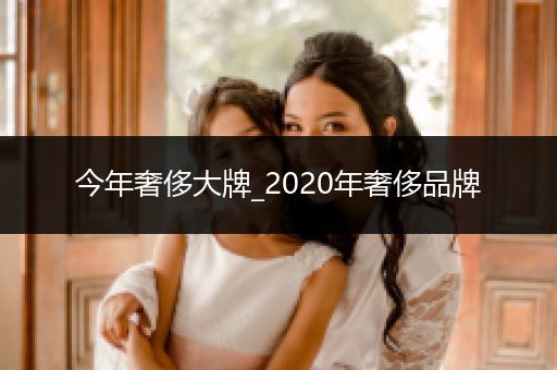 今年奢侈大牌_2020年奢侈品牌