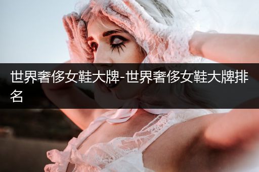 世界奢侈女鞋大牌-世界奢侈女鞋大牌排名