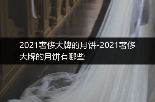 2021奢侈大牌的月饼-2021奢侈大牌的月饼有哪些