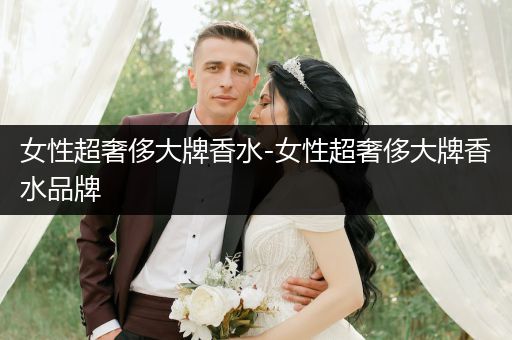 女性超奢侈大牌香水-女性超奢侈大牌香水品牌