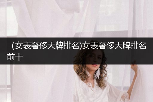 （女表奢侈大牌排名)女表奢侈大牌排名前十