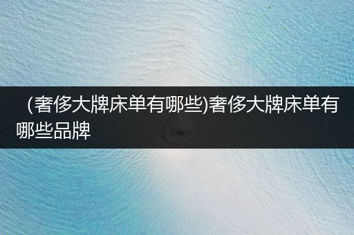 （奢侈大牌床单有哪些)奢侈大牌床单有哪些品牌