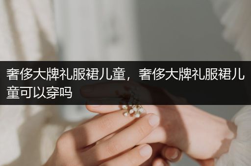 奢侈大牌礼服裙儿童，奢侈大牌礼服裙儿童可以穿吗