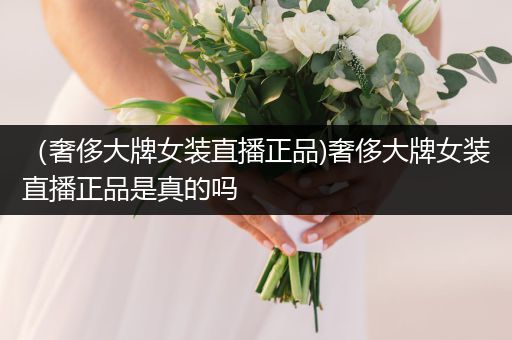 （奢侈大牌女装直播正品)奢侈大牌女装直播正品是真的吗