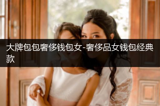 大牌包包奢侈钱包女-奢侈品女钱包经典款