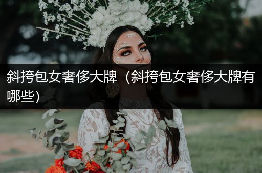 斜挎包女奢侈大牌（斜挎包女奢侈大牌有哪些）