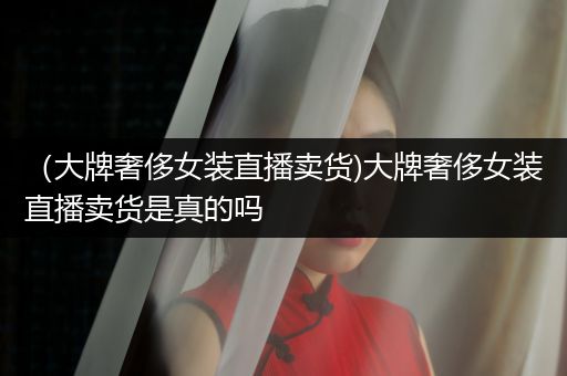 （大牌奢侈女装直播卖货)大牌奢侈女装直播卖货是真的吗