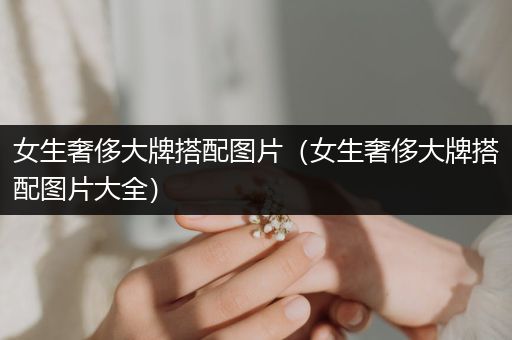 女生奢侈大牌搭配图片（女生奢侈大牌搭配图片大全）