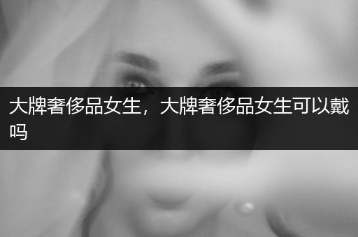 大牌奢侈品女生，大牌奢侈品女生可以戴吗